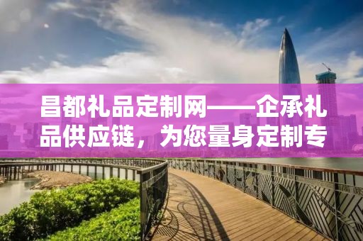 昌都礼品定制网——企承礼品供应链，为您量身定制专属礼品