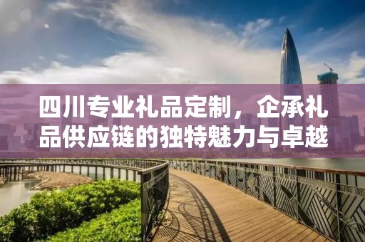 四川专业礼品定制，企承礼品供应链的独特魅力与卓越服务