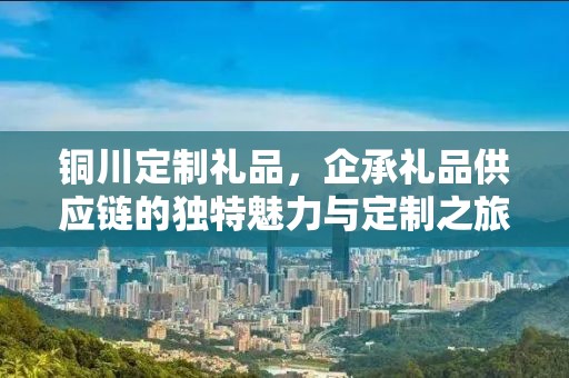 铜川定制礼品，企承礼品供应链的独特魅力与定制之旅