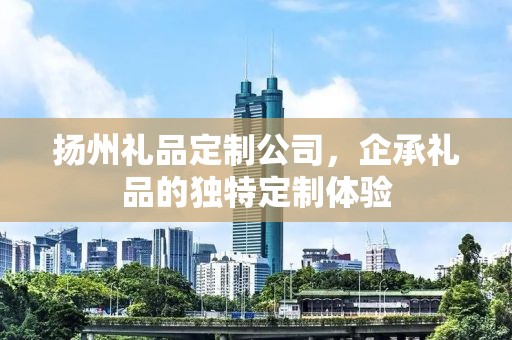 扬州礼品定制公司，企承礼品的独特定制体验
