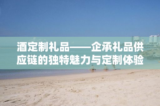 酒定制礼品——企承礼品供应链的独特魅力与定制体验